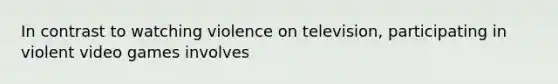 In contrast to watching violence on television, participating in violent video games involves