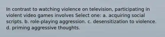 In contrast to watching violence on television, participating in violent video games involves Select one: a. acquiring social scripts. b. role-playing aggression. c. desensitization to violence. d. priming aggressive thoughts.