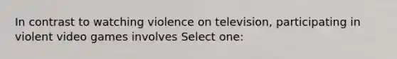 In contrast to watching violence on television, participating in violent video games involves Select one: