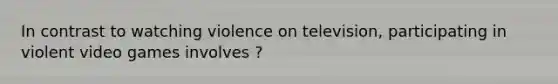 In contrast to watching violence on television, participating in violent video games involves ?