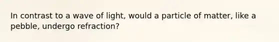 In contrast to a wave of light, would a particle of matter, like a pebble, undergo refraction?