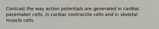 Contrast the way action potentials are generated in cardiac pacemaker cells, in cardiac contractile cells and in skeletal muscle cells.