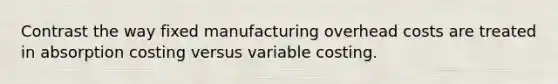 Contrast the way fixed manufacturing overhead costs are treated in absorption costing versus variable costing.