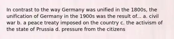 In contrast to the way Germany was unified in the 1800s, the unification of Germany in the 1900s was the result of... a. civil war b. a peace treaty imposed on the country c. the activism of the state of Prussia d. pressure from the citizens