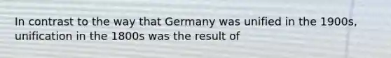 In contrast to the way that Germany was unified in the 1900s, unification in the 1800s was the result of