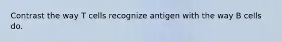 Contrast the way T cells recognize antigen with the way B cells do.