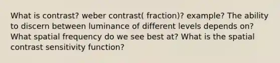 What is contrast? weber contrast( fraction)? example? The ability to discern between luminance of different levels depends on? What spatial frequency do we see best at? What is the spatial contrast sensitivity function?