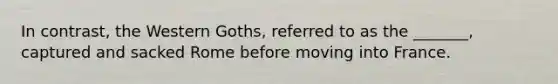 In contrast, the Western Goths, referred to as the _______, captured and sacked Rome before moving into France.