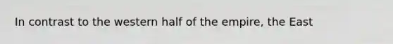 In contrast to the western half of the empire, the East