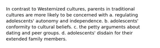 In contrast to Westernized cultures, parents in traditional cultures are more likely to be concerned with a. regulating adolescents' autonomy and independence. b. adolescents' conformity to cultural beliefs. c. the petty arguments about dating and peer groups. d. adolescents' disdain for their extended family members.