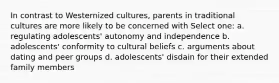 In contrast to Westernized cultures, parents in traditional cultures are more likely to be concerned with Select one: a. regulating adolescents' autonomy and independence b. adolescents' conformity to cultural beliefs c. arguments about dating and peer groups d. adolescents' disdain for their extended family members