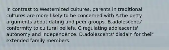 In contrast to Westernized cultures, parents in traditional cultures are more likely to be concerned with A.the petty arguments about dating and peer groups. B.adolescents' conformity to cultural beliefs. C.regulating adolescents' autonomy and independence. D.adolescents' disdain for their extended family members.