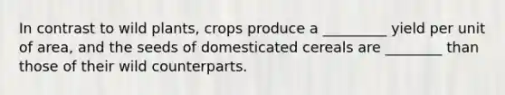 In contrast to wild plants, crops produce a _________ yield per unit of area, and the seeds of domesticated cereals are ________ than those of their wild counterparts.