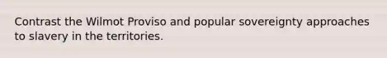 Contrast the Wilmot Proviso and popular sovereignty approaches to slavery in the territories.