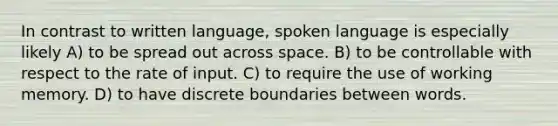 In contrast to written language, spoken language is especially likely A) to be spread out across space. B) to be controllable with respect to the rate of input. C) to require the use of working memory. D) to have discrete boundaries between words.