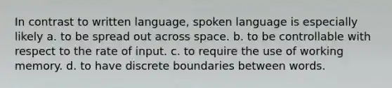 In contrast to written language, spoken language is especially likely a. to be spread out across space. b. to be controllable with respect to the rate of input. c. to require the use of working memory. d. to have discrete boundaries between words.