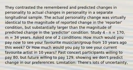 They contrasted the remembered and predicted changes in personality to actual changes in personality in a separate longitudinal sample. The actual personality change was virtually identical to the magnitude of reported change in the 'reporter' condition, but substantially larger than the magnitude of predicted change in the 'predictor' condition. Study 4 - n = 170, m = 34 years. Asked one of 2 conditions: How much would you pay now to see your favourite musician/group from 10 years ago this week? Or How much would you pay to see your current favourite artist in 10 years? Past concert participants willing to pay 80, but future willing to pay 129, showing we don't predict change in our preferences. Limitation: There's lots of uncertainty,