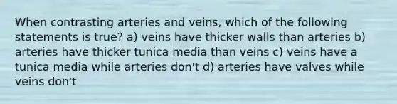 When contrasting arteries and veins, which of the following statements is true? a) veins have thicker walls than arteries b) arteries have thicker tunica media than veins c) veins have a tunica media while arteries don't d) arteries have valves while veins don't