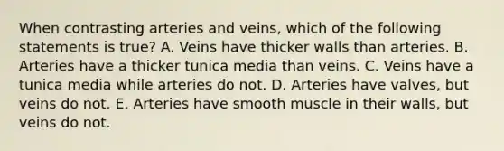 When contrasting arteries and veins, which of the following statements is true? A. Veins have thicker walls than arteries. B. Arteries have a thicker tunica media than veins. C. Veins have a tunica media while arteries do not. D. Arteries have valves, but veins do not. E. Arteries have smooth muscle in their walls, but veins do not.