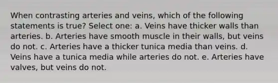 When contrasting arteries and veins, which of the following statements is true? Select one: a. Veins have thicker walls than arteries. b. Arteries have smooth muscle in their walls, but veins do not. c. Arteries have a thicker tunica media than veins. d. Veins have a tunica media while arteries do not. e. Arteries have valves, but veins do not.