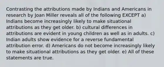 Contrasting the attributions made by Indians and Americans in research by Joan Miller reveals all of the following EXCEPT a) Indians become increasingly likely to make situational attributions as they get older. b) cultural differences in attributions are evident in young children as well as in adults. c) Indian adults show evidence for a reverse fundamental attribution error. d) Americans do not become increasingly likely to make situational attributions as they get older. e) All of these statements are true.