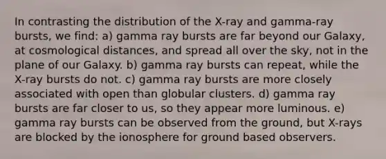 In contrasting the distribution of the X-ray and gamma-ray bursts, we find: a) gamma ray bursts are far beyond our Galaxy, at cosmological distances, and spread all over the sky, not in the plane of our Galaxy. b) gamma ray bursts can repeat, while the X-ray bursts do not. c) gamma ray bursts are more closely associated with open than globular clusters. d) gamma ray bursts are far closer to us, so they appear more luminous. e) gamma ray bursts can be observed from the ground, but X-rays are blocked by the ionosphere for ground based observers.