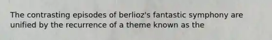 The contrasting episodes of berlioz's fantastic symphony are unified by the recurrence of a theme known as the