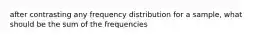 after contrasting any frequency distribution for a sample, what should be the sum of the frequencies