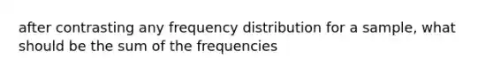 after contrasting any <a href='https://www.questionai.com/knowledge/kBageYpRHz-frequency-distribution' class='anchor-knowledge'>frequency distribution</a> for a sample, what should be the sum of the frequencies