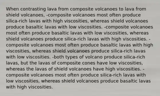 When contrasting lava from composite volcanoes to lava from shield volcanoes, -composite volcanoes most often produce silica-rich lavas with high viscosities, whereas shield volcanoes produce basaltic lavas with low viscosities. -composite volcanoes most often produce basaltic lavas with low viscosities, whereas shield volcanoes produce silica-rich lavas with high viscosities. -composite volcanoes most often produce basaltic lavas with high viscosities, whereas shield volcanoes produce silica-rich lavas with low viscosities. -both types of volcano produce silica-rich lavas, but the lavas of composite cones have low viscosities, whereas the lavas of shield volcanoes have high viscosities. -composite volcanoes most often produce silica-rich lavas with low viscosities, whereas shield volcanoes produce basaltic lavas with high viscosities.