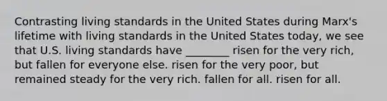 Contrasting living standards in the United States during Marx's lifetime with living standards in the United States today, we see that U.S. living standards have ________ risen for the very rich, but fallen for everyone else. risen for the very poor, but remained steady for the very rich. fallen for all. risen for all.