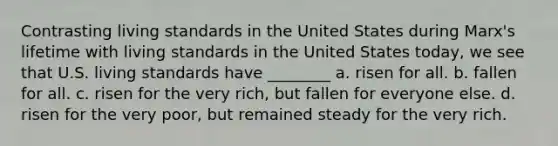 Contrasting living standards in the United States during Marx's lifetime with living standards in the United States today, we see that U.S. living standards have ________ a. risen for all. b. fallen for all. c. risen for the very rich, but fallen for everyone else. d. risen for the very poor, but remained steady for the very rich.