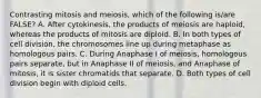 Contrasting mitosis and meiosis, which of the following is/are FALSE? A. After cytokinesis, the products of meiosis are haploid, whereas the products of mitosis are diploid. B. In both types of cell division, the chromosomes line up during metaphase as homologous pairs. C. During Anaphase I of meiosis, homologous pairs separate, but in Anaphase II of meiosis, and Anaphase of mitosis, it is sister chromatids that separate. D. Both types of cell division begin with diploid cells.