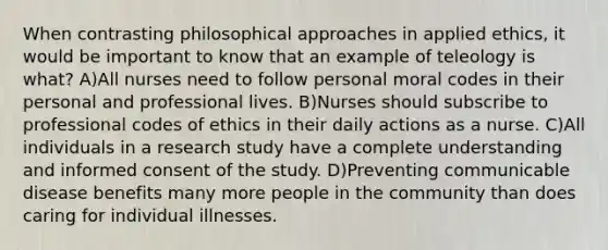 When contrasting philosophical approaches in applied ethics, it would be important to know that an example of teleology is what? A)All nurses need to follow personal moral codes in their personal and professional lives. B)Nurses should subscribe to professional codes of ethics in their daily actions as a nurse. C)All individuals in a research study have a complete understanding and informed consent of the study. D)Preventing communicable disease benefits many more people in the community than does caring for individual illnesses.