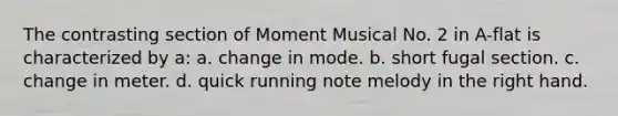 The contrasting section of Moment Musical No. 2 in A-flat is characterized by a: a. change in mode. b. short fugal section. c. change in meter. d. quick running note melody in the right hand.