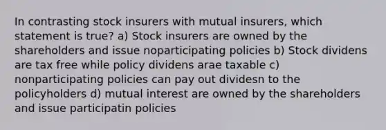 In contrasting stock insurers with mutual insurers, which statement is true? a) Stock insurers are owned by the shareholders and issue noparticipating policies b) Stock dividens are tax free while policy dividens arae taxable c) nonparticipating policies can pay out dividesn to the policyholders d) mutual interest are owned by the shareholders and issue participatin policies