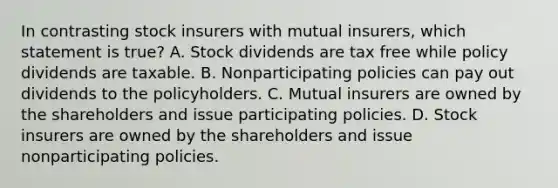 In contrasting stock insurers with mutual insurers, which statement is true? A. Stock dividends are tax free while policy dividends are taxable. B. Nonparticipating policies can pay out dividends to the policyholders. C. Mutual insurers are owned by the shareholders and issue participating policies. D. Stock insurers are owned by the shareholders and issue nonparticipating policies.