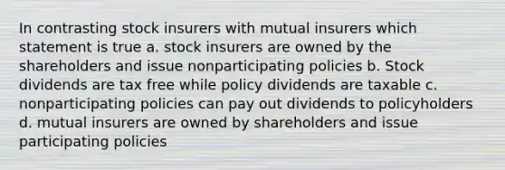 In contrasting stock insurers with mutual insurers which statement is true a. stock insurers are owned by the shareholders and issue nonparticipating policies b. Stock dividends are tax free while policy dividends are taxable c. nonparticipating policies can pay out dividends to policyholders d. mutual insurers are owned by shareholders and issue participating policies