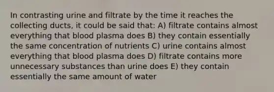 In contrasting urine and filtrate by the time it reaches the collecting ducts, it could be said that: A) filtrate contains almost everything that blood plasma does B) they contain essentially the same concentration of nutrients C) urine contains almost everything that blood plasma does D) filtrate contains more unnecessary substances than urine does E) they contain essentially the same amount of water