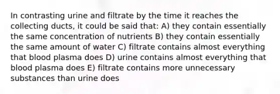 In contrasting urine and filtrate by the time it reaches the collecting ducts, it could be said that: A) they contain essentially the same concentration of nutrients B) they contain essentially the same amount of water C) filtrate contains almost everything that blood plasma does D) urine contains almost everything that blood plasma does E) filtrate contains more unnecessary substances than urine does