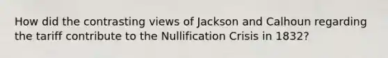 How did the contrasting views of Jackson and Calhoun regarding the tariff contribute to the Nullification Crisis in 1832?