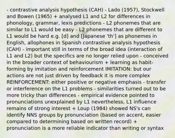 - contrastive analysis hypothesis (CAH) - Lado (1957), Stockwell and Bowen (1965) + analysed L1 and L2 for differences in phonology, grammar, lexis predictions - L2 phonemes that are similar to L1 would be easy - L2 phonemes that are different to L1 would be hard e.g. [d] and [Japanese 'th'] as phonemes in English, allophones in Spanish contrastive analysis hypothesis (CAH) - important still in terms of the broad idea (interaction of L1 and L2) but the specifics are no longer relied upon - conceived in the broader context of behaviourism + learning as habit-forming by imitation and reinforcement IMITATION: but our actions are not just driven by feedback it is more complex REINFORCEMENT: either positive or negative emphasis - transfer or interference on the L1 problems - similarities turned out to be more tricky than differences - empirical evidence pointed to pronunciations unexplained by L1 nevertheless, L1 influence remains of strong interest + Loup (1984) showed NS's can identify NNS groups by pronunciation (based on accent, easier compared to determining based on written record) + pronunciation is a more reliable indicator than writing or syntax