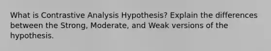 What is Contrastive Analysis Hypothesis? Explain the differences between the Strong, Moderate, and Weak versions of the hypothesis.