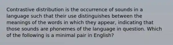 Contrastive distribution is the occurrence of sounds in a language such that their use distinguishes between the meanings of the words in which they appear, indicating that those sounds are phonemes of the language in question. Which of the following is a minimal pair in English?