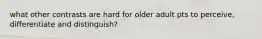 what other contrasts are hard for older adult pts to perceive, differentiate and distinguish?