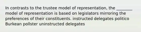 In contrasts to the trustee model of representation, the ________ model of representation is based on legislators mirroring the preferences of their constituents. instructed delegates politico Burkean pollster uninstructed delegates