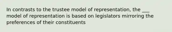 In contrasts to the trustee model of representation, the ___ model of representation is based on legislators mirroring the preferences of their constituents