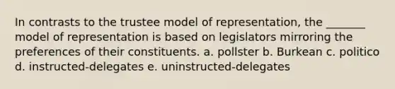 In contrasts to the trustee model of representation, the _______ model of representation is based on legislators mirroring the preferences of their constituents. a. pollster b. Burkean c. politico d. instructed-delegates e. uninstructed-delegates