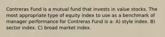 Contreras Fund is a mutual fund that invests in value stocks. The most appropriate type of equity index to use as a benchmark of manager performance for Contreras Fund is a: A) style index. B) sector index. C) broad market index.