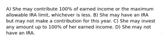 A) She may contribute 100% of earned income or the maximum allowable IRA limit, whichever is less. B) She may have an IRA but may not make a contribution for this year. C) She may invest any amount up to 100% of her earned income. D) She may not have an IRA.